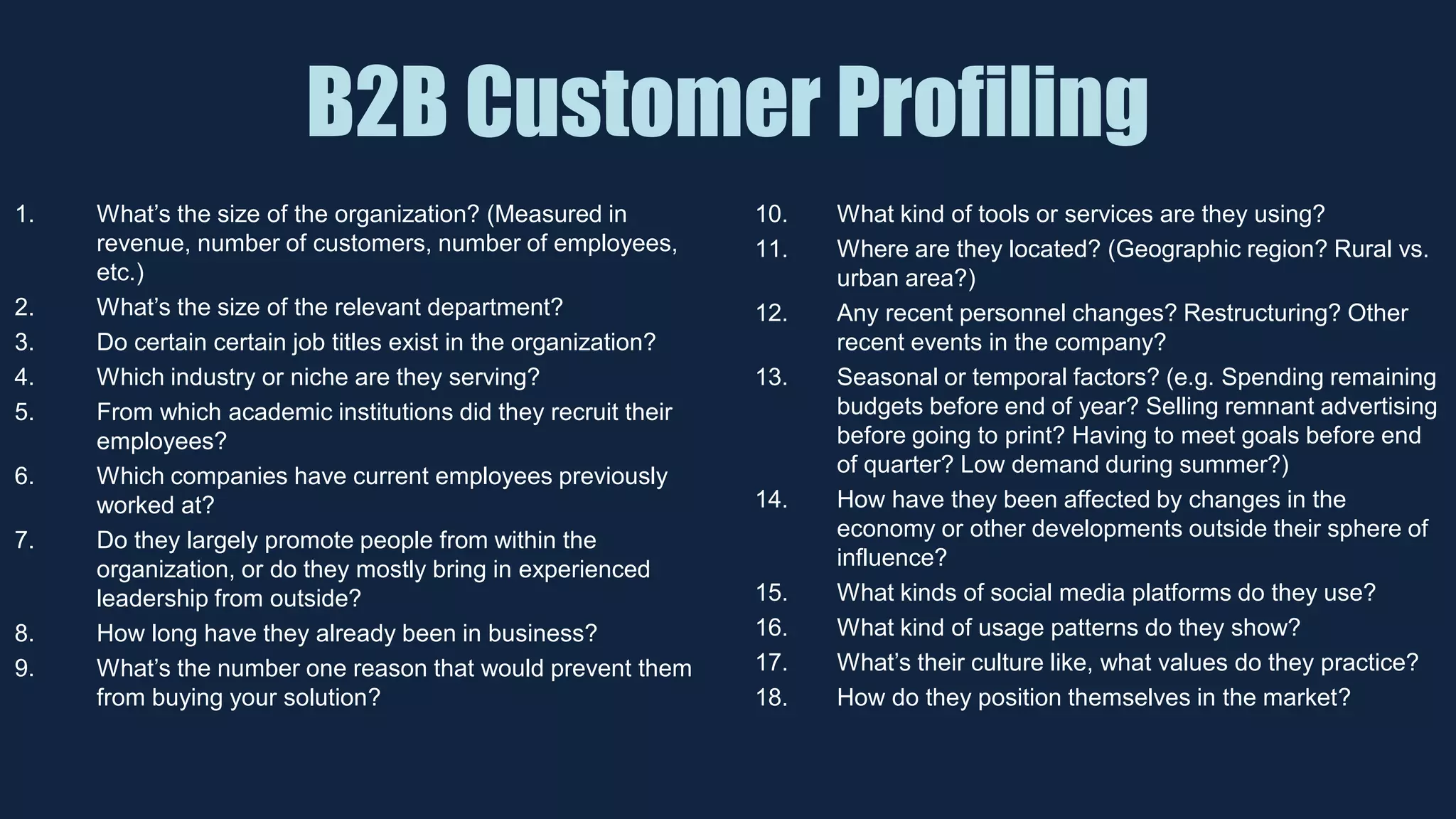 B2B Customer Profiling
1. What’s the size of the organization? (Measured in
revenue, number of customers, number of employees,
etc.)
2. What’s the size of the relevant department?
3. Do certain certain job titles exist in the organization?
4. Which industry or niche are they serving?
5. From which academic institutions did they recruit their
employees?
6. Which companies have current employees previously
worked at?
7. Do they largely promote people from within the
organization, or do they mostly bring in experienced
leadership from outside?
8. How long have they already been in business?
9. What’s the number one reason that would prevent them
from buying your solution?
10. What kind of tools or services are they using?
11. Where are they located? (Geographic region? Rural vs.
urban area?)
12. Any recent personnel changes? Restructuring? Other
recent events in the company?
13. Seasonal or temporal factors? (e.g. Spending remaining
budgets before end of year? Selling remnant advertising
before going to print? Having to meet goals before end
of quarter? Low demand during summer?)
14. How have they been affected by changes in the
economy or other developments outside their sphere of
influence?
15. What kinds of social media platforms do they use?
16. What kind of usage patterns do they show?
17. What’s their culture like, what values do they practice?
18. How do they position themselves in the market?
 