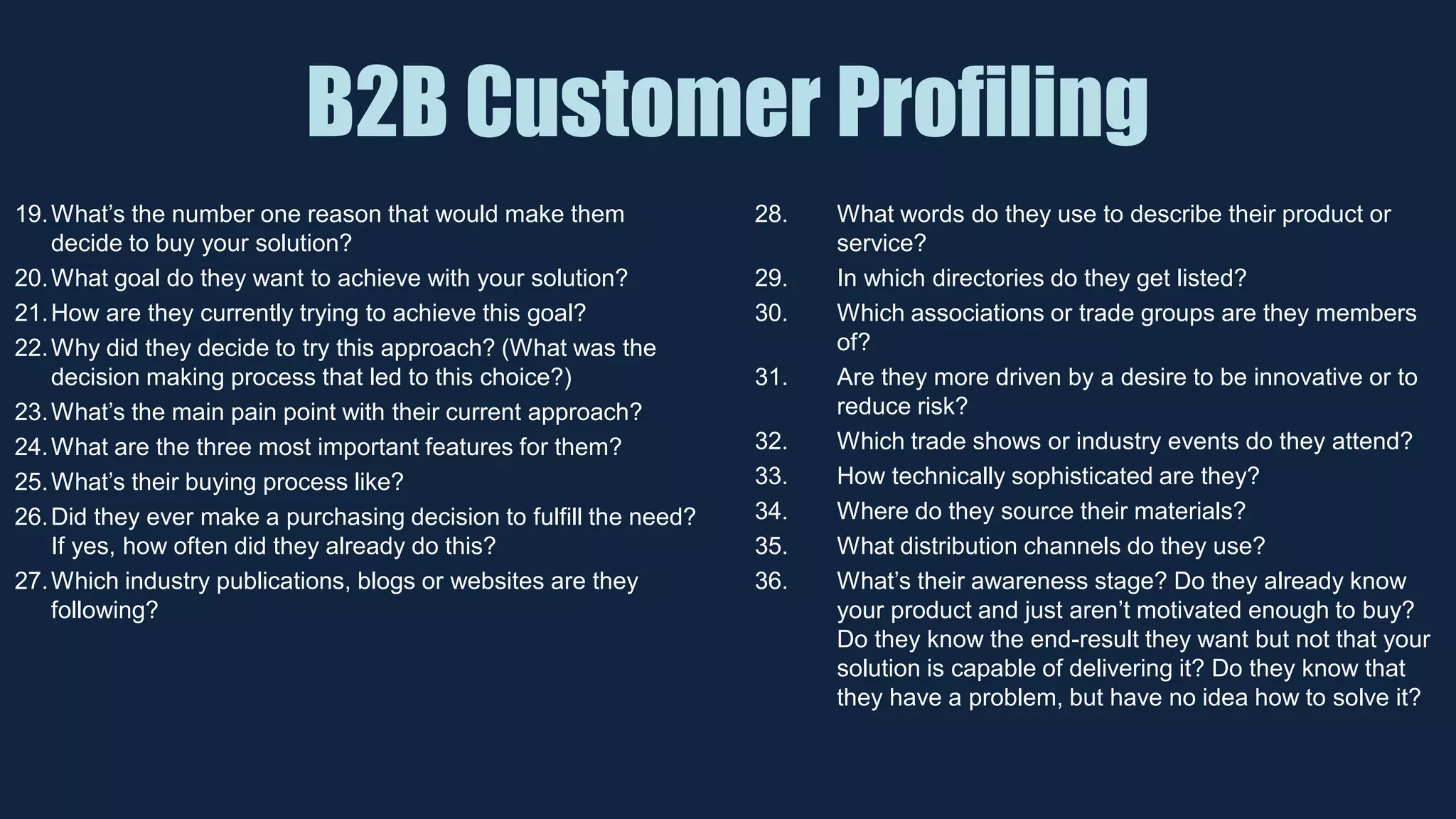 B2B Customer Profiling
19.What’s the number one reason that would make them
decide to buy your solution?
20.What goal do they want to achieve with your solution?
21.How are they currently trying to achieve this goal?
22.Why did they decide to try this approach? (What was the
decision making process that led to this choice?)
23.What’s the main pain point with their current approach?
24.What are the three most important features for them?
25.What’s their buying process like?
26.Did they ever make a purchasing decision to fulfill the need?
If yes, how often did they already do this?
27.Which industry publications, blogs or websites are they
following?
28. What words do they use to describe their product or
service?
29. In which directories do they get listed?
30. Which associations or trade groups are they members
of?
31. Are they more driven by a desire to be innovative or to
reduce risk?
32. Which trade shows or industry events do they attend?
33. How technically sophisticated are they?
34. Where do they source their materials?
35. What distribution channels do they use?
36. What’s their awareness stage? Do they already know
your product and just aren’t motivated enough to buy?
Do they know the end-result they want but not that your
solution is capable of delivering it? Do they know that
they have a problem, but have no idea how to solve it?
 