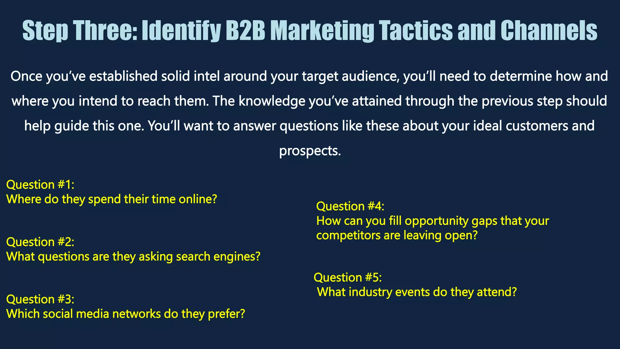 Step Three: Identify B2B Marketing Tactics and Channels
Once you’ve established solid intel around your target audience, you’ll need to determine how and
where you intend to reach them. The knowledge you’ve attained through the previous step should
help guide this one. You’ll want to answer questions like these about your ideal customers and
prospects.
Question #1:
Where do they spend their time online?
Question #2:
What questions are they asking search engines?
Question #3:
Which social media networks do they prefer?
Question #4:
How can you fill opportunity gaps that your
competitors are leaving open?
Question #5:
What industry events do they attend?
 