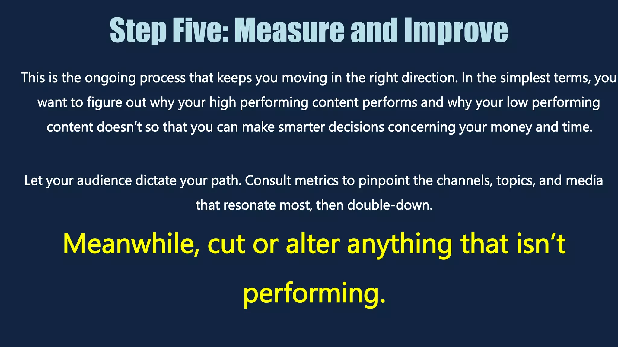 Step Five: Measure and Improve
Let your audience dictate your path. Consult metrics to pinpoint the channels, topics, and media
that resonate most, then double-down.
Meanwhile, cut or alter anything that isn’t
performing.
This is the ongoing process that keeps you moving in the right direction. In the simplest terms, you
want to figure out why your high performing content performs and why your low performing
content doesn’t so that you can make smarter decisions concerning your money and time.
 