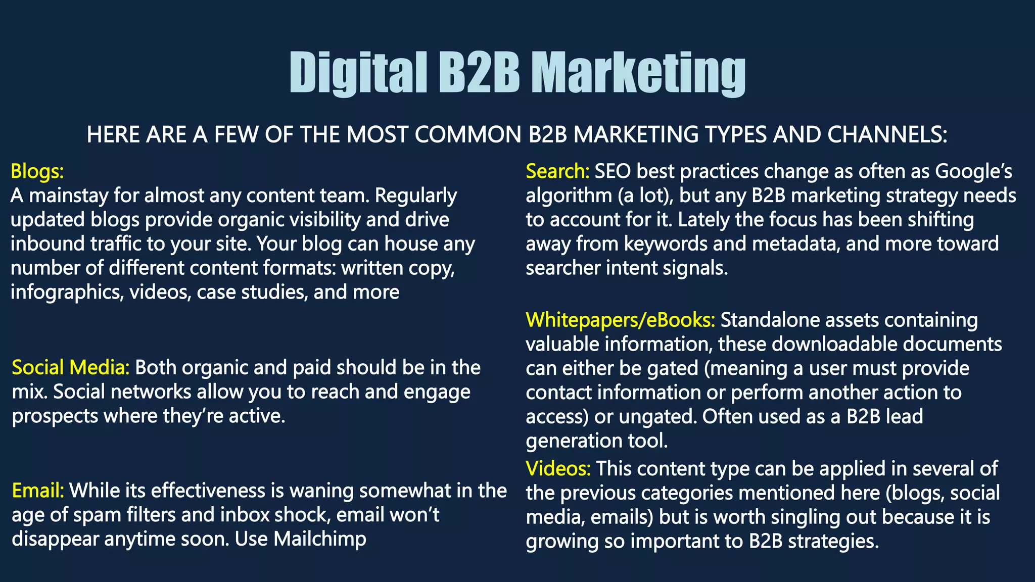 Digital B2B Marketing
HERE ARE A FEW OF THE MOST COMMON B2B MARKETING TYPES AND CHANNELS:
Blogs:
A mainstay for almost any content team. Regularly
updated blogs provide organic visibility and drive
inbound traffic to your site. Your blog can house any
number of different content formats: written copy,
infographics, videos, case studies, and more
Search: SEO best practices change as often as Google’s
algorithm (a lot), but any B2B marketing strategy needs
to account for it. Lately the focus has been shifting
away from keywords and metadata, and more toward
searcher intent signals.
Social Media: Both organic and paid should be in the
mix. Social networks allow you to reach and engage
prospects where they’re active.
Whitepapers/eBooks: Standalone assets containing
valuable information, these downloadable documents
can either be gated (meaning a user must provide
contact information or perform another action to
access) or ungated. Often used as a B2B lead
generation tool.
Email: While its effectiveness is waning somewhat in the
age of spam filters and inbox shock, email won’t
disappear anytime soon. Use Mailchimp
Videos: This content type can be applied in several of
the previous categories mentioned here (blogs, social
media, emails) but is worth singling out because it is
growing so important to B2B strategies.
 