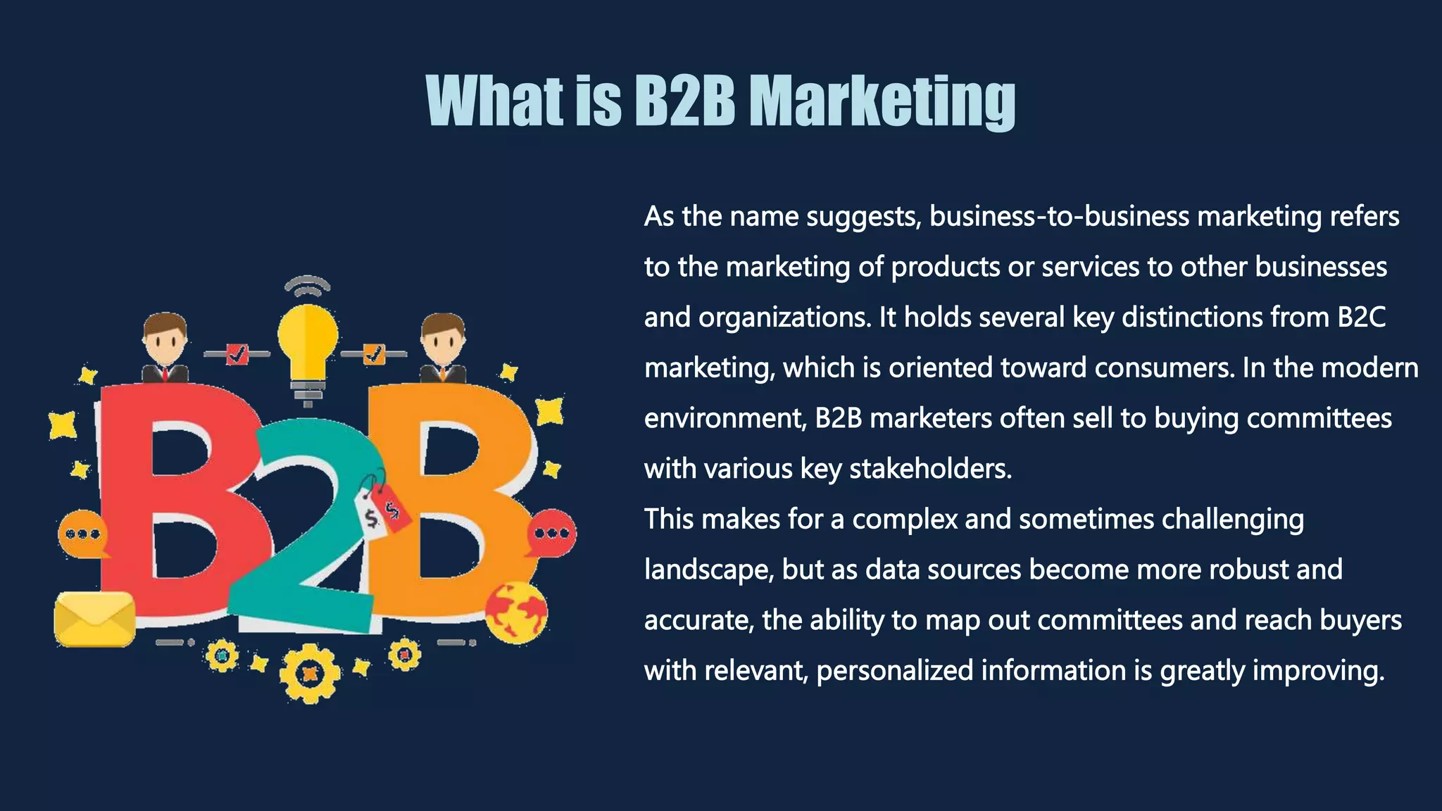 What is B2B Marketing
As the name suggests, business-to-business marketing refers
to the marketing of products or services to other businesses
and organizations. It holds several key distinctions from B2C
marketing, which is oriented toward consumers. In the modern
environment, B2B marketers often sell to buying committees
with various key stakeholders.
This makes for a complex and sometimes challenging
landscape, but as data sources become more robust and
accurate, the ability to map out committees and reach buyers
with relevant, personalized information is greatly improving.
 