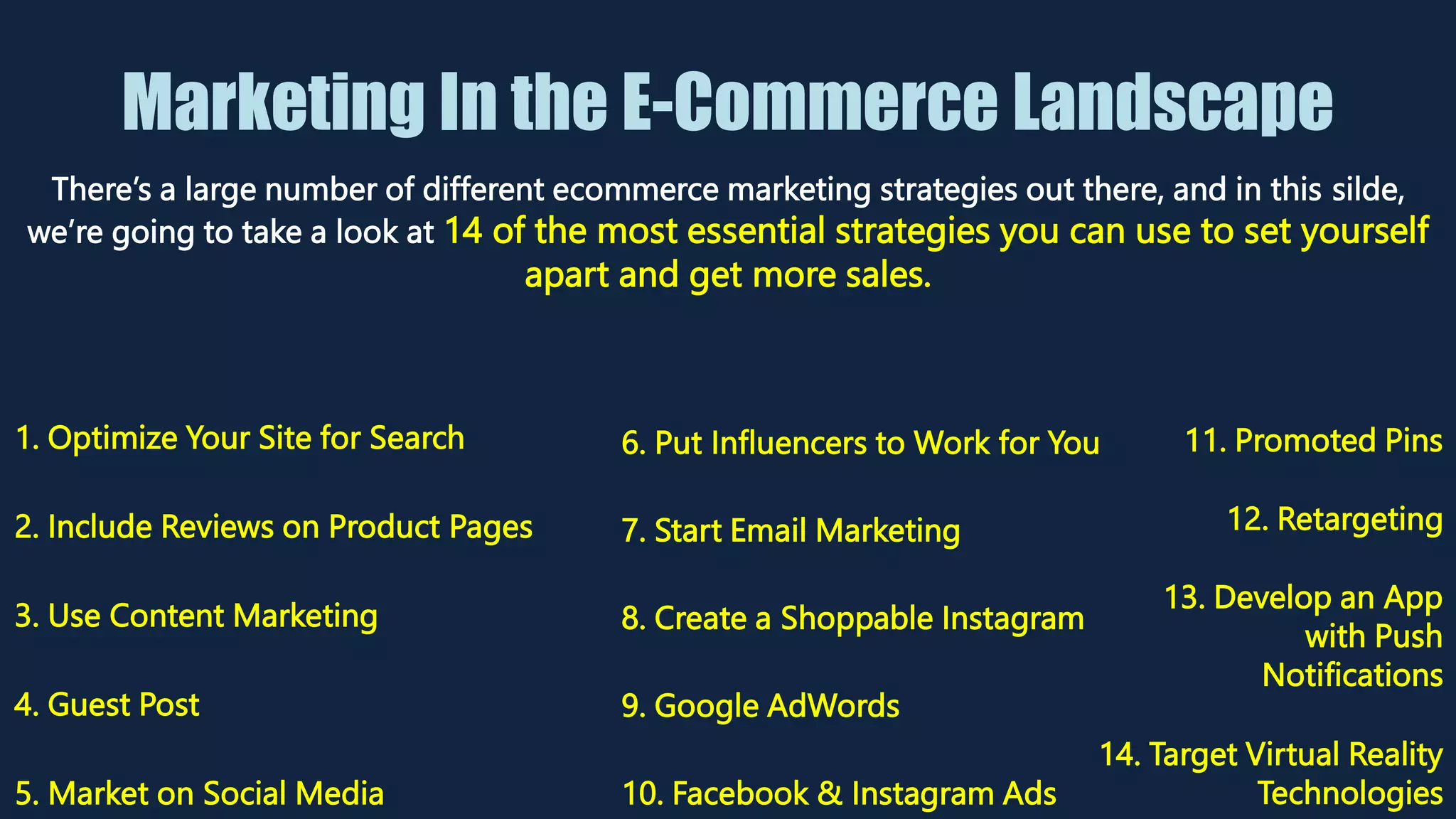 Marketing In the E-Commerce Landscape
There’s a large number of different ecommerce marketing strategies out there, and in this silde,
we’re going to take a look at 14 of the most essential strategies you can use to set yourself
apart and get more sales.
1. Optimize Your Site for Search
2. Include Reviews on Product Pages
3. Use Content Marketing
4. Guest Post
5. Market on Social Media
6. Put Influencers to Work for You
7. Start Email Marketing
8. Create a Shoppable Instagram
9. Google AdWords
10. Facebook & Instagram Ads
12. Retargeting
13. Develop an App
with Push
Notifications
14. Target Virtual Reality
Technologies
11. Promoted Pins
 