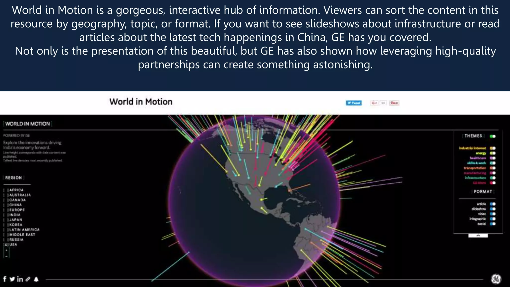 World in Motion is a gorgeous, interactive hub of information. Viewers can sort the content in this
resource by geography, topic, or format. If you want to see slideshows about infrastructure or read
articles about the latest tech happenings in China, GE has you covered.
Not only is the presentation of this beautiful, but GE has also shown how leveraging high-quality
partnerships can create something astonishing.
 