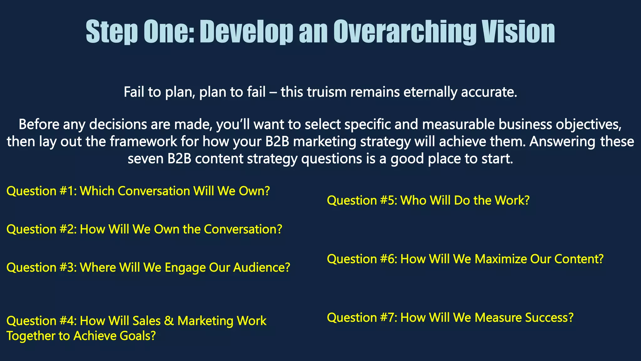 Step One: Develop an Overarching Vision
Fail to plan, plan to fail – this truism remains eternally accurate.
Before any decisions are made, you’ll want to select specific and measurable business objectives,
then lay out the framework for how your B2B marketing strategy will achieve them. Answering these
seven B2B content strategy questions is a good place to start.
Question #1: Which Conversation Will We Own?
Question #2: How Will We Own the Conversation?
Question #3: Where Will We Engage Our Audience?
Question #4: How Will Sales & Marketing Work
Together to Achieve Goals?
Question #5: Who Will Do the Work?
Question #6: How Will We Maximize Our Content?
Question #7: How Will We Measure Success?
 