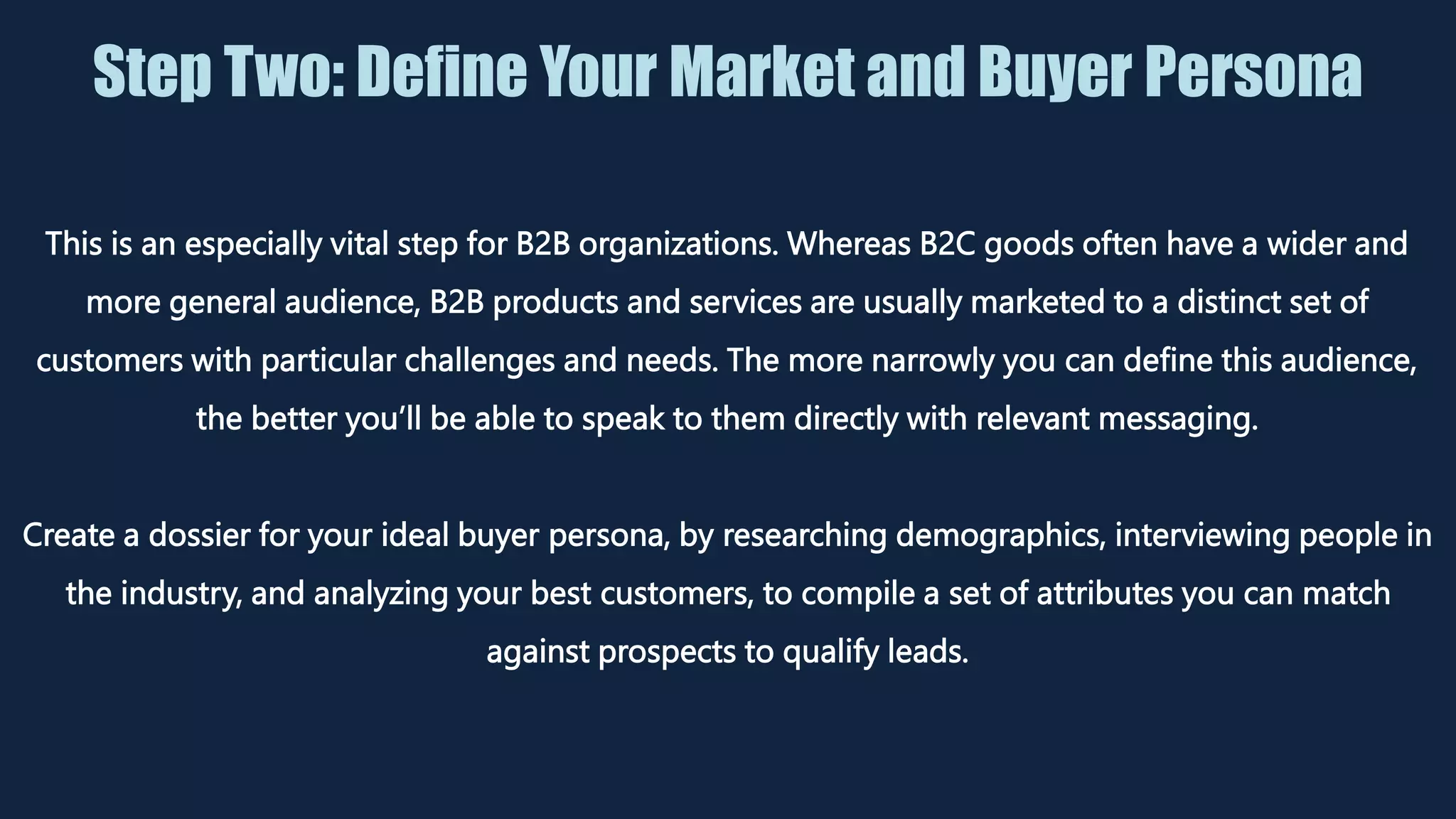 Step Two: Define Your Market and Buyer Persona
This is an especially vital step for B2B organizations. Whereas B2C goods often have a wider and
more general audience, B2B products and services are usually marketed to a distinct set of
customers with particular challenges and needs. The more narrowly you can define this audience,
the better you’ll be able to speak to them directly with relevant messaging.
Create a dossier for your ideal buyer persona, by researching demographics, interviewing people in
the industry, and analyzing your best customers, to compile a set of attributes you can match
against prospects to qualify leads.
 
