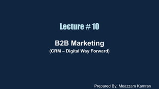 Lecture # 10
B2B Marketing
(CRM – Digital Way Forward)
Prepared By: Moazzam Kamran
 