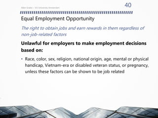 Equal Employment Opportunity
The right to obtain jobs and earn rewards in them regardless of
non-job-related factors
Unlawful for employers to make employment decisions
based on:
• Race, color, sex, religion, national origin, age, mental or physical
handicap, Vietnam-era or disabled veteran status, or pregnancy,
unless these factors can be shown to be job related
Allen Grabo – VU University Amsterdam
40
 