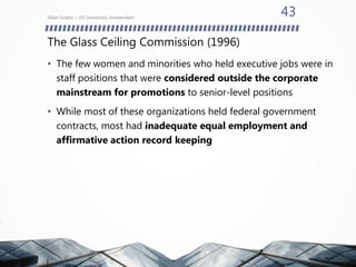 The Glass Ceiling Commission (1996)
• The few women and minorities who held executive jobs were in
staff positions that were considered outside the corporate
mainstream for promotions to senior-level positions
• While most of these organizations held federal government
contracts, most had inadequate equal employment and
affirmative action record keeping
Allen Grabo – VU University Amsterdam
43
 