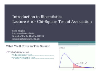 Introduction to Biostatistics
Lecture # 10- Chi-Square Test of Association
Saba Mughal
Lecturer- Biostatistics
School of Public Health- DUHS
saba.mughal@duhs.edu.pk
What We’ll Cover in This Session
Test of Association
Chi-Square Test…………………………
Fisher Exact’s Test……………………..
 