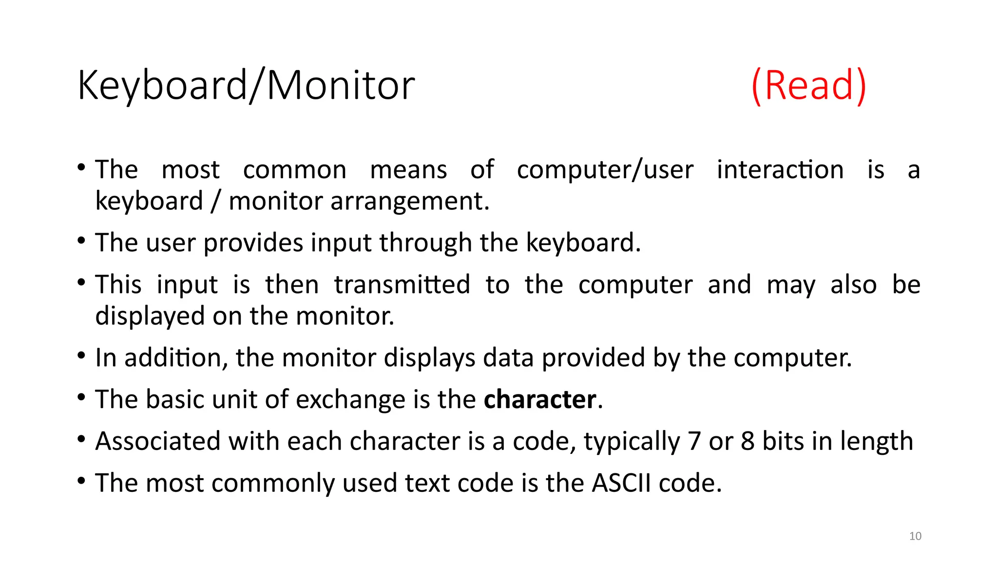 10
Keyboard/Monitor (Read)
• The most common means of computer/user interaction is a
keyboard / monitor arrangement.
• The user provides input through the keyboard.
• This input is then transmitted to the computer and may also be
displayed on the monitor.
• In addition, the monitor displays data provided by the computer.
• The basic unit of exchange is the character.
• Associated with each character is a code, typically 7 or 8 bits in length
• The most commonly used text code is the ASCII code.
 