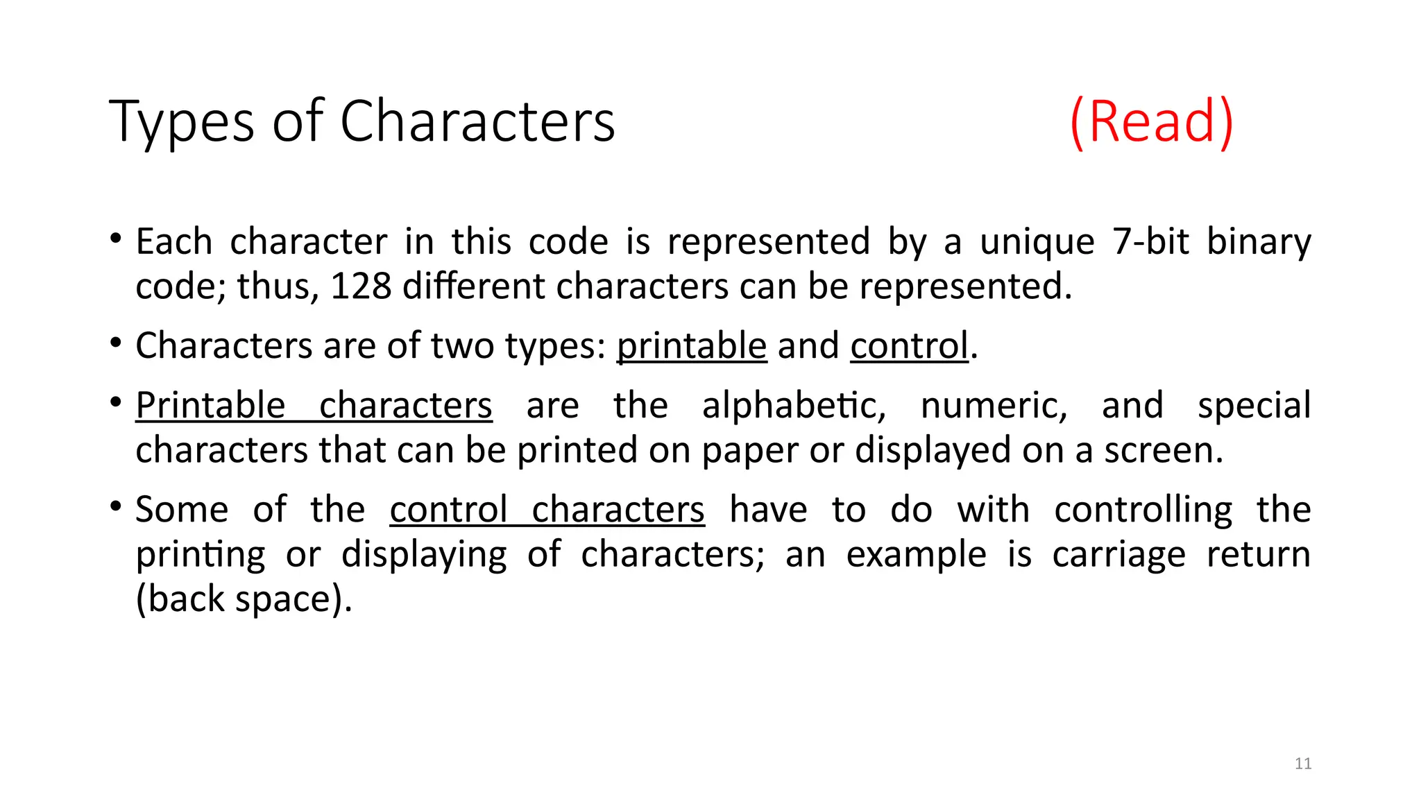 11
Types of Characters (Read)
• Each character in this code is represented by a unique 7-bit binary
code; thus, 128 different characters can be represented.
• Characters are of two types: printable and control.
• Printable characters are the alphabetic, numeric, and special
characters that can be printed on paper or displayed on a screen.
• Some of the control characters have to do with controlling the
printing or displaying of characters; an example is carriage return
(back space).
 