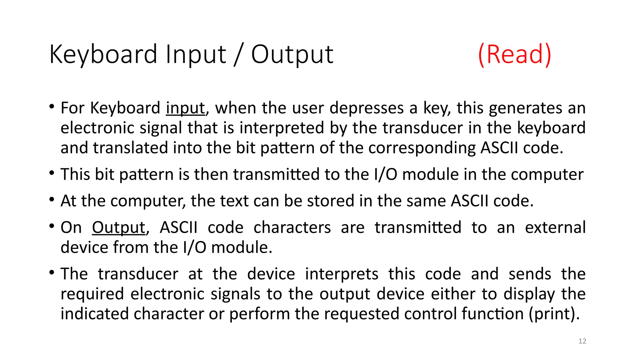 12
Keyboard Input / Output (Read)
• For Keyboard input, when the user depresses a key, this generates an
electronic signal that is interpreted by the transducer in the keyboard
and translated into the bit pattern of the corresponding ASCII code.
• This bit pattern is then transmitted to the I/O module in the computer
• At the computer, the text can be stored in the same ASCII code.
• On Output, ASCII code characters are transmitted to an external
device from the I/O module.
• The transducer at the device interprets this code and sends the
required electronic signals to the output device either to display the
indicated character or perform the requested control function (print).
 