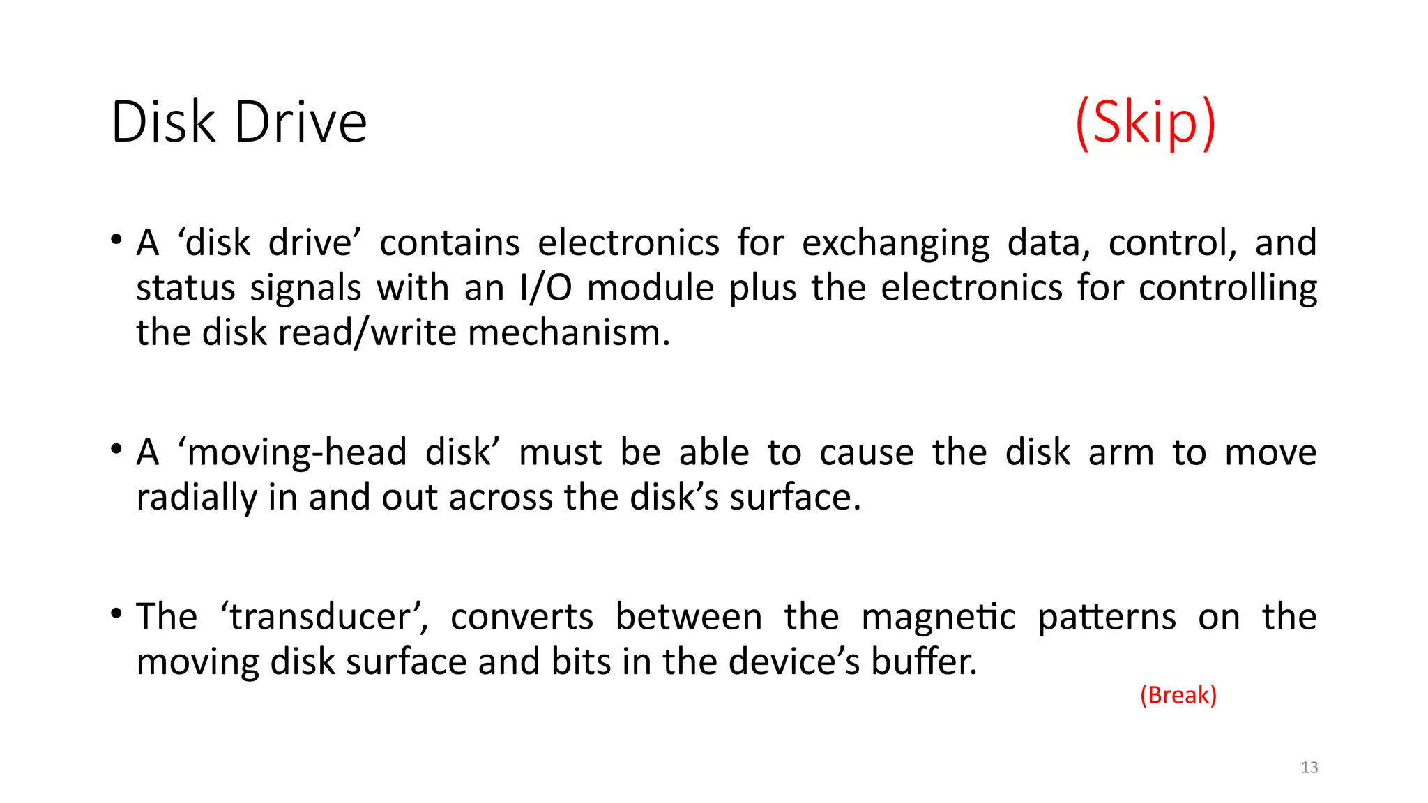 13
Disk Drive (Skip)
• A ‘disk drive’ contains electronics for exchanging data, control, and
status signals with an I/O module plus the electronics for controlling
the disk read/write mechanism.
• A ‘moving-head disk’ must be able to cause the disk arm to move
radially in and out across the disk’s surface.
• The ‘transducer’, converts between the magnetic patterns on the
moving disk surface and bits in the device’s buffer.
(Break)
 