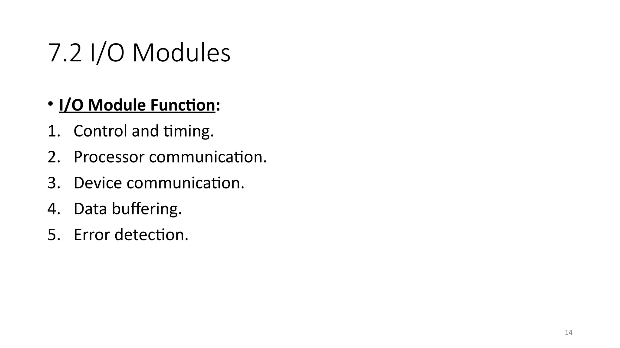 14
7.2 I/O Modules
• I/O Module Function:
1. Control and timing.
2. Processor communication.
3. Device communication.
4. Data buffering.
5. Error detection.
 