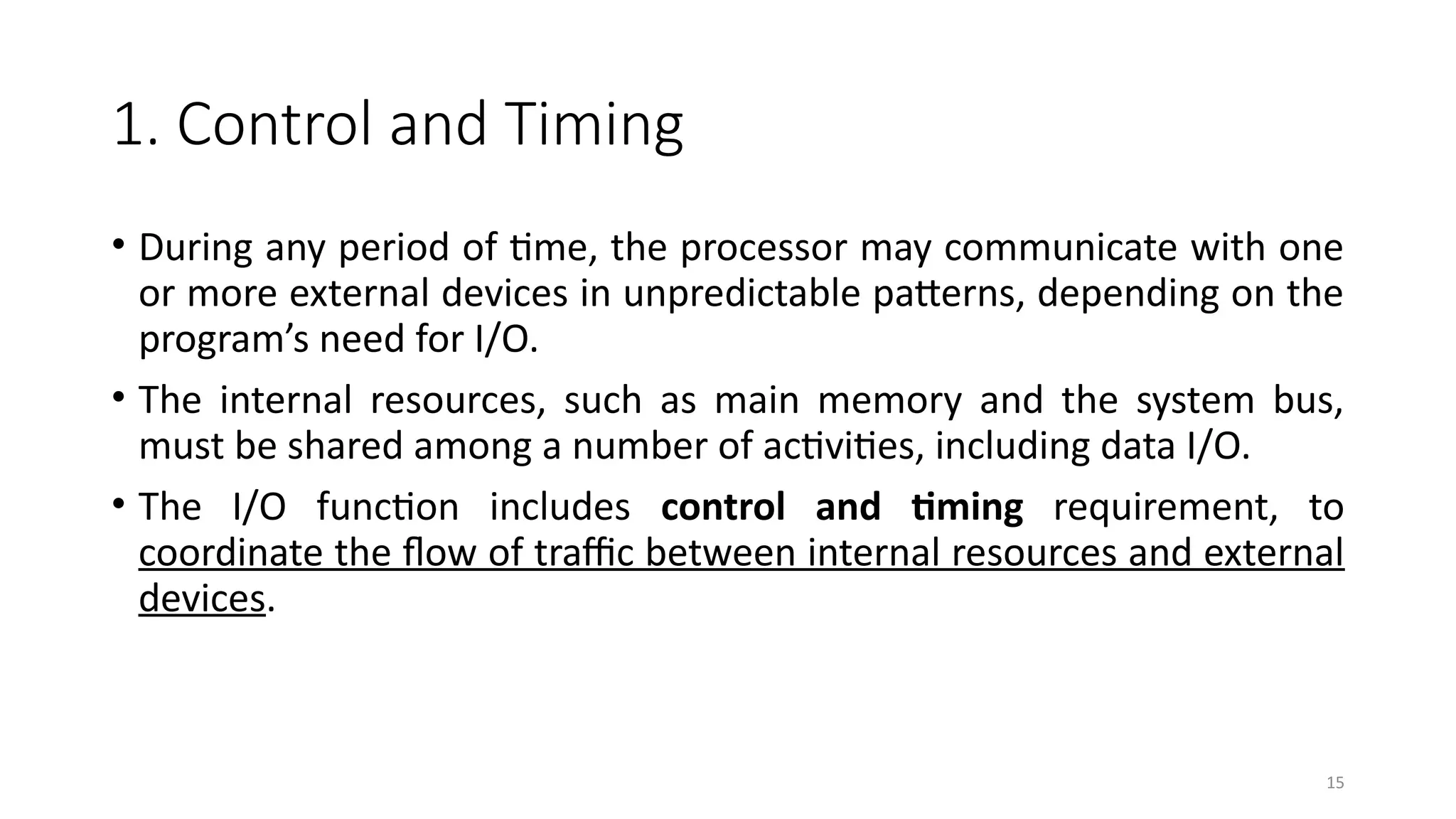 15
1. Control and Timing
• During any period of time, the processor may communicate with one
or more external devices in unpredictable patterns, depending on the
program’s need for I/O.
• The internal resources, such as main memory and the system bus,
must be shared among a number of activities, including data I/O.
• The I/O function includes control and timing requirement, to
coordinate the flow of traffic between internal resources and external
devices.
 