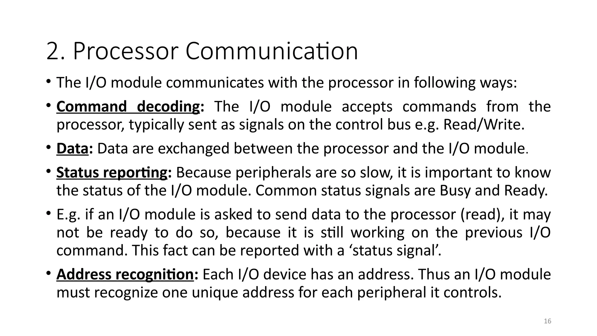 16
2. Processor Communication
• The I/O module communicates with the processor in following ways:
• Command decoding: The I/O module accepts commands from the
processor, typically sent as signals on the control bus e.g. Read/Write.
• Data: Data are exchanged between the processor and the I/O module.
• Status reporting: Because peripherals are so slow, it is important to know
the status of the I/O module. Common status signals are Busy and Ready.
• E.g. if an I/O module is asked to send data to the processor (read), it may
not be ready to do so, because it is still working on the previous I/O
command. This fact can be reported with a ‘status signal’.
• Address recognition: Each I/O device has an address. Thus an I/O module
must recognize one unique address for each peripheral it controls.
 
