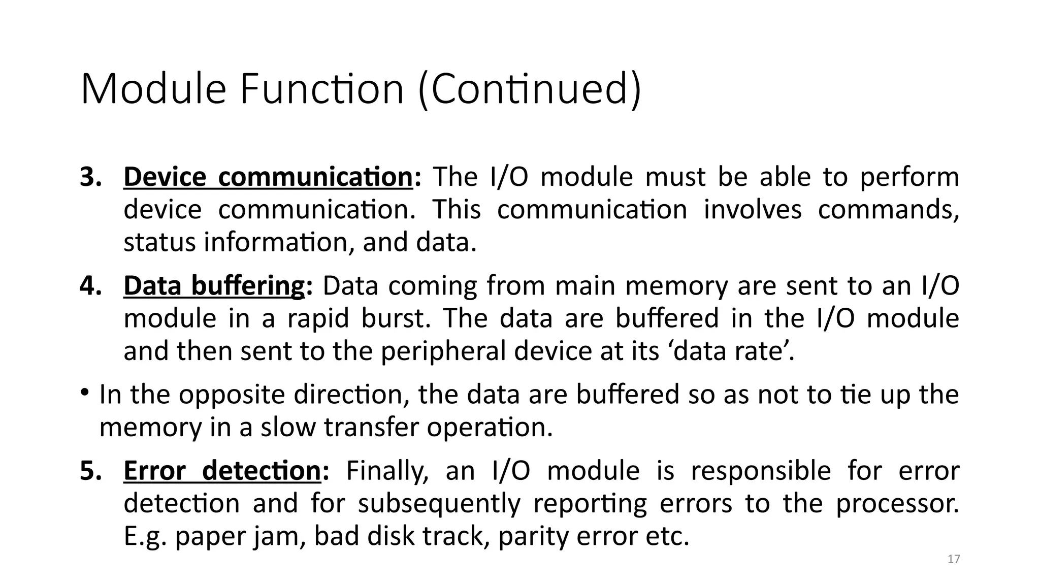 17
Module Function (Continued)
3. Device communication: The I/O module must be able to perform
device communication. This communication involves commands,
status information, and data.
4. Data buffering: Data coming from main memory are sent to an I/O
module in a rapid burst. The data are buffered in the I/O module
and then sent to the peripheral device at its ‘data rate’.
• In the opposite direction, the data are buffered so as not to tie up the
memory in a slow transfer operation.
5. Error detection: Finally, an I/O module is responsible for error
detection and for subsequently reporting errors to the processor.
E.g. paper jam, bad disk track, parity error etc.
 