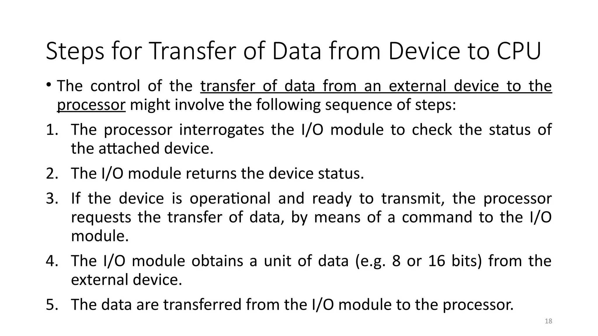 18
Steps for Transfer of Data from Device to CPU
• The control of the transfer of data from an external device to the
processor might involve the following sequence of steps:
1. The processor interrogates the I/O module to check the status of
the attached device.
2. The I/O module returns the device status.
3. If the device is operational and ready to transmit, the processor
requests the transfer of data, by means of a command to the I/O
module.
4. The I/O module obtains a unit of data (e.g. 8 or 16 bits) from the
external device.
5. The data are transferred from the I/O module to the processor.
 