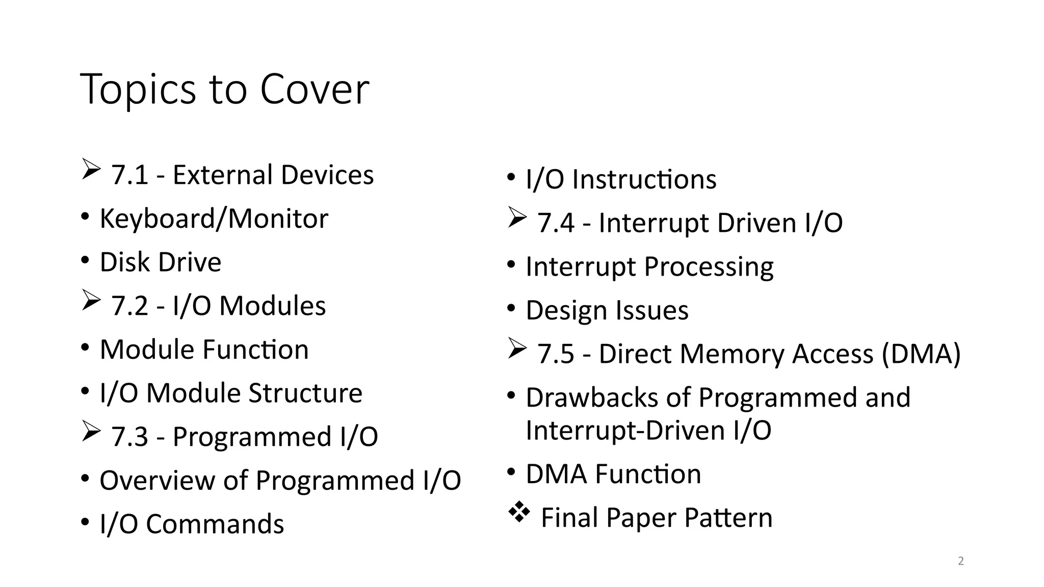 2
Topics to Cover
 7.1 - External Devices
• Keyboard/Monitor
• Disk Drive
 7.2 - I/O Modules
• Module Function
• I/O Module Structure
 7.3 - Programmed I/O
• Overview of Programmed I/O
• I/O Commands
• I/O Instructions
 7.4 - Interrupt Driven I/O
• Interrupt Processing
• Design Issues
 7.5 - Direct Memory Access (DMA)
• Drawbacks of Programmed and
Interrupt-Driven I/O
• DMA Function
 Final Paper Pattern
 