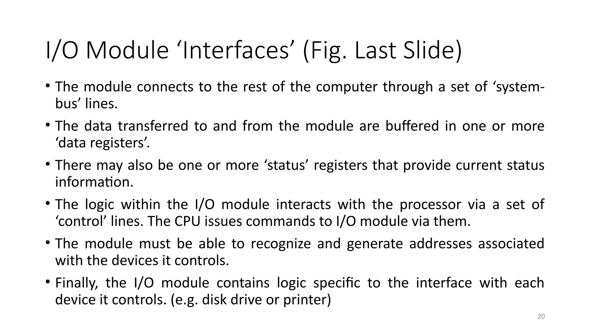 20
I/O Module ‘Interfaces’ (Fig. Last Slide)
• The module connects to the rest of the computer through a set of ‘system-
bus’ lines.
• The data transferred to and from the module are buffered in one or more
‘data registers’.
• There may also be one or more ‘status’ registers that provide current status
information.
• The logic within the I/O module interacts with the processor via a set of
‘control’ lines. The CPU issues commands to I/O module via them.
• The module must be able to recognize and generate addresses associated
with the devices it controls.
• Finally, the I/O module contains logic specific to the interface with each
device it controls. (e.g. disk drive or printer)
 
