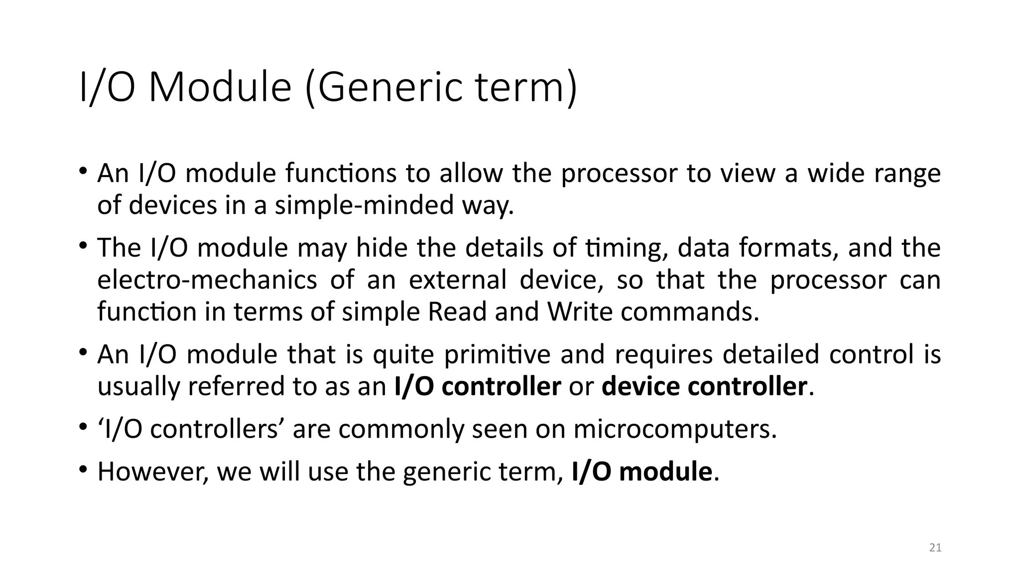 21
I/O Module (Generic term)
• An I/O module functions to allow the processor to view a wide range
of devices in a simple-minded way.
• The I/O module may hide the details of timing, data formats, and the
electro-mechanics of an external device, so that the processor can
function in terms of simple Read and Write commands.
• An I/O module that is quite primitive and requires detailed control is
usually referred to as an I/O controller or device controller.
• ‘I/O controllers’ are commonly seen on microcomputers.
• However, we will use the generic term, I/O module.
 