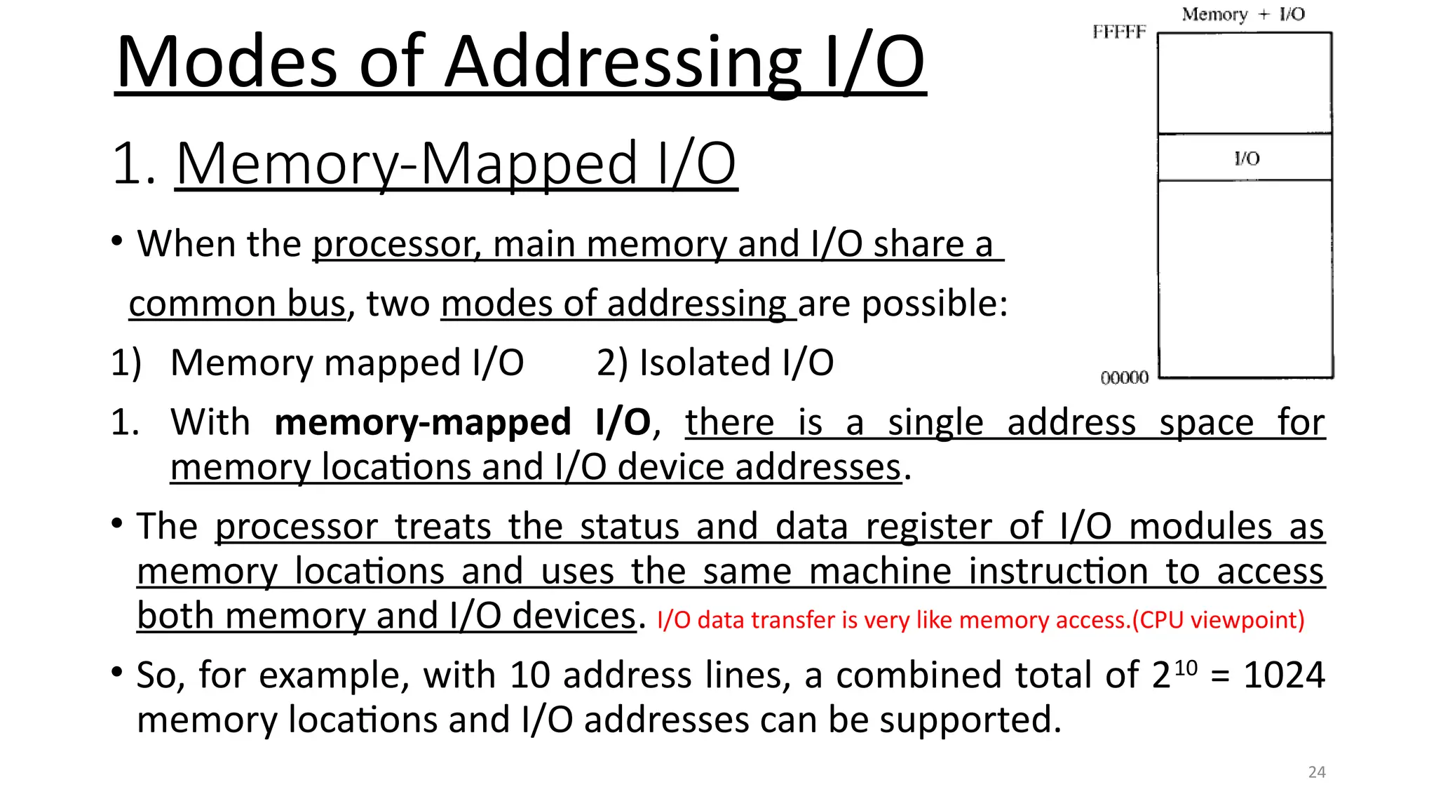 24
1. Memory-Mapped I/O
• When the processor, main memory and I/O share a
common bus, two modes of addressing are possible:
1) Memory mapped I/O 2) Isolated I/O
1. With memory-mapped I/O, there is a single address space for
memory locations and I/O device addresses.
• The processor treats the status and data register of I/O modules as
memory locations and uses the same machine instruction to access
both memory and I/O devices. I/O data transfer is very like memory access.(CPU viewpoint)
• So, for example, with 10 address lines, a combined total of 210
= 1024
memory locations and I/O addresses can be supported.
Modes of Addressing I/O
 