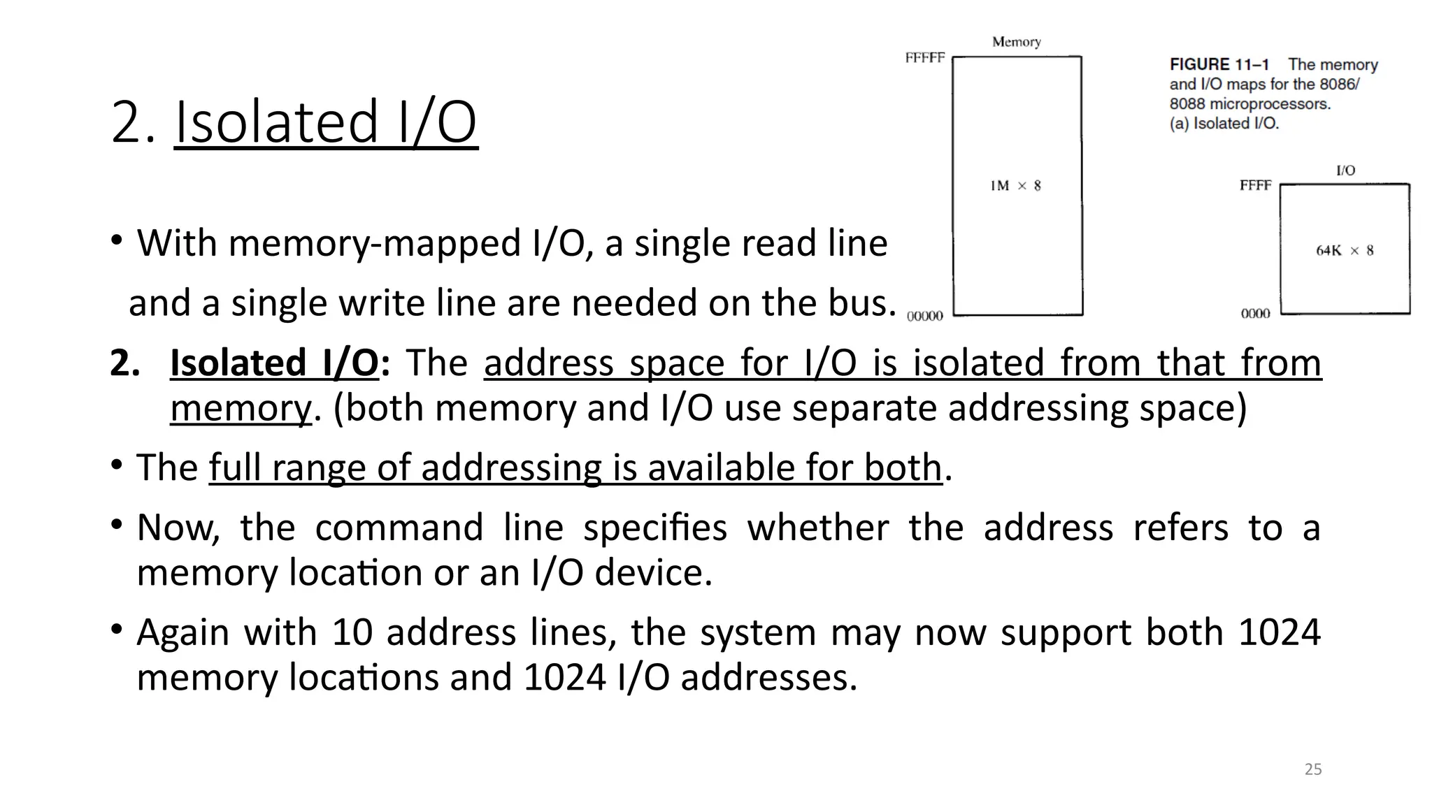 25
2. Isolated I/O
• With memory-mapped I/O, a single read line
and a single write line are needed on the bus.
2. Isolated I/O: The address space for I/O is isolated from that from
memory. (both memory and I/O use separate addressing space)
• The full range of addressing is available for both.
• Now, the command line specifies whether the address refers to a
memory location or an I/O device.
• Again with 10 address lines, the system may now support both 1024
memory locations and 1024 I/O addresses.
 