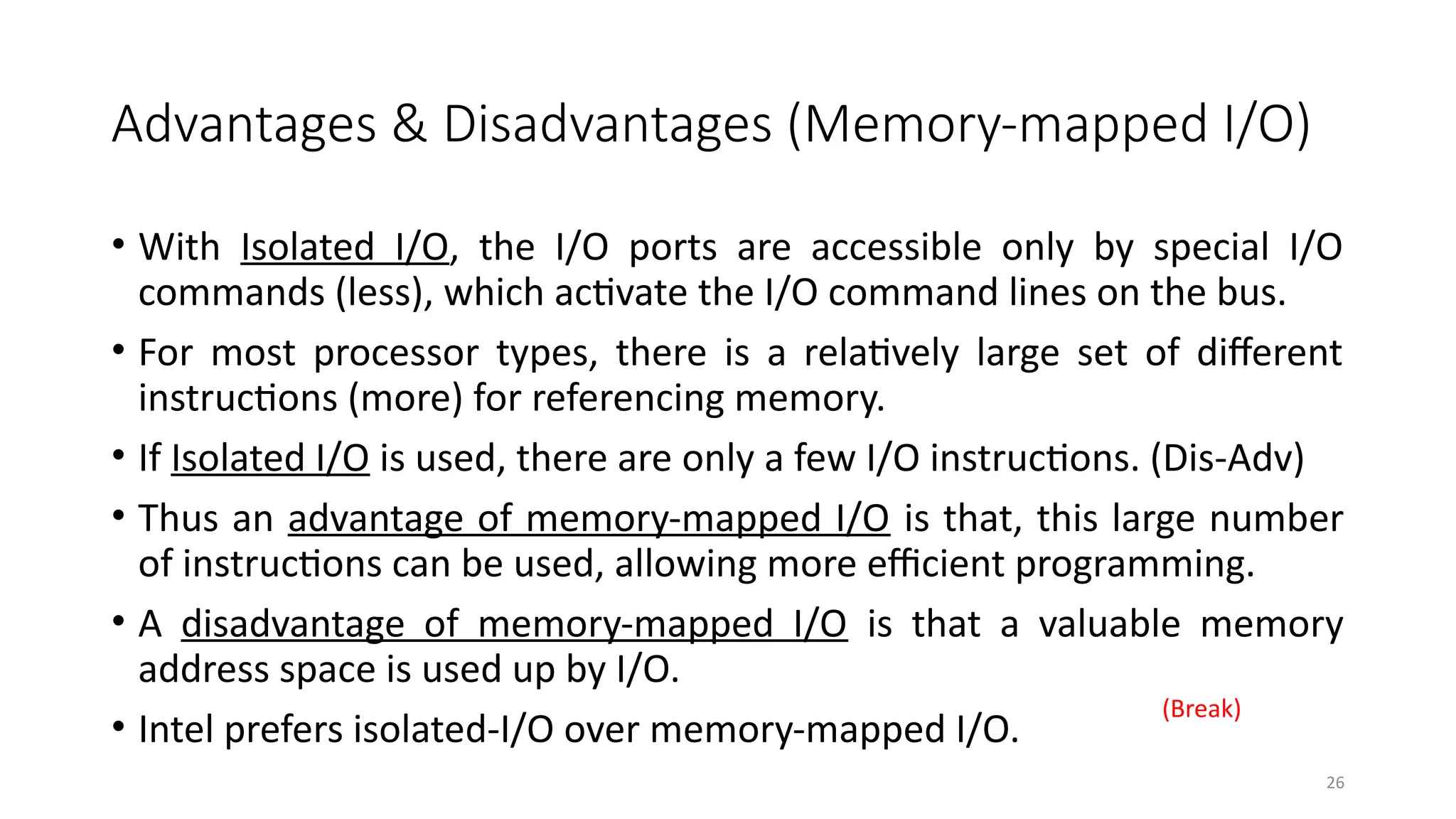 26
Advantages & Disadvantages (Memory-mapped I/O)
• With Isolated I/O, the I/O ports are accessible only by special I/O
commands (less), which activate the I/O command lines on the bus.
• For most processor types, there is a relatively large set of different
instructions (more) for referencing memory.
• If Isolated I/O is used, there are only a few I/O instructions. (Dis-Adv)
• Thus an advantage of memory-mapped I/O is that, this large number
of instructions can be used, allowing more efficient programming.
• A disadvantage of memory-mapped I/O is that a valuable memory
address space is used up by I/O.
• Intel prefers isolated-I/O over memory-mapped I/O.
(Break)
 