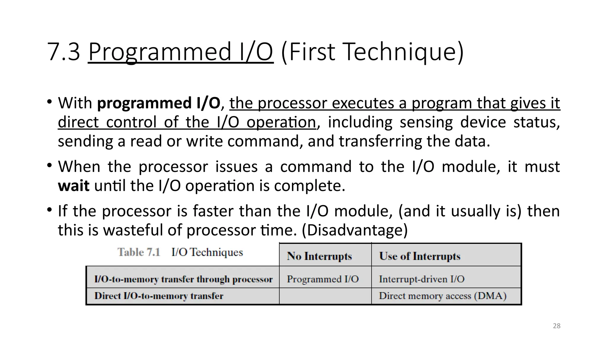28
7.3 Programmed I/O (First Technique)
• With programmed I/O, the processor executes a program that gives it
direct control of the I/O operation, including sensing device status,
sending a read or write command, and transferring the data.
• When the processor issues a command to the I/O module, it must
wait until the I/O operation is complete.
• If the processor is faster than the I/O module, (and it usually is) then
this is wasteful of processor time. (Disadvantage)
 