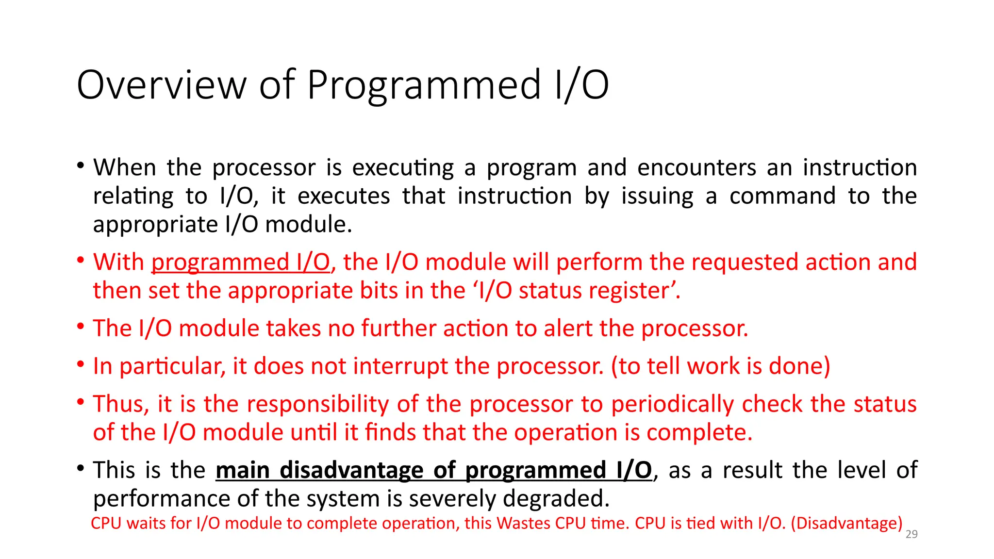 29
Overview of Programmed I/O
• When the processor is executing a program and encounters an instruction
relating to I/O, it executes that instruction by issuing a command to the
appropriate I/O module.
• With programmed I/O, the I/O module will perform the requested action and
then set the appropriate bits in the ‘I/O status register’.
• The I/O module takes no further action to alert the processor.
• In particular, it does not interrupt the processor. (to tell work is done)
• Thus, it is the responsibility of the processor to periodically check the status
of the I/O module until it finds that the operation is complete.
• This is the main disadvantage of programmed I/O, as a result the level of
performance of the system is severely degraded.
CPU waits for I/O module to complete operation, this Wastes CPU time. CPU is tied with I/O. (Disadvantage)
 
