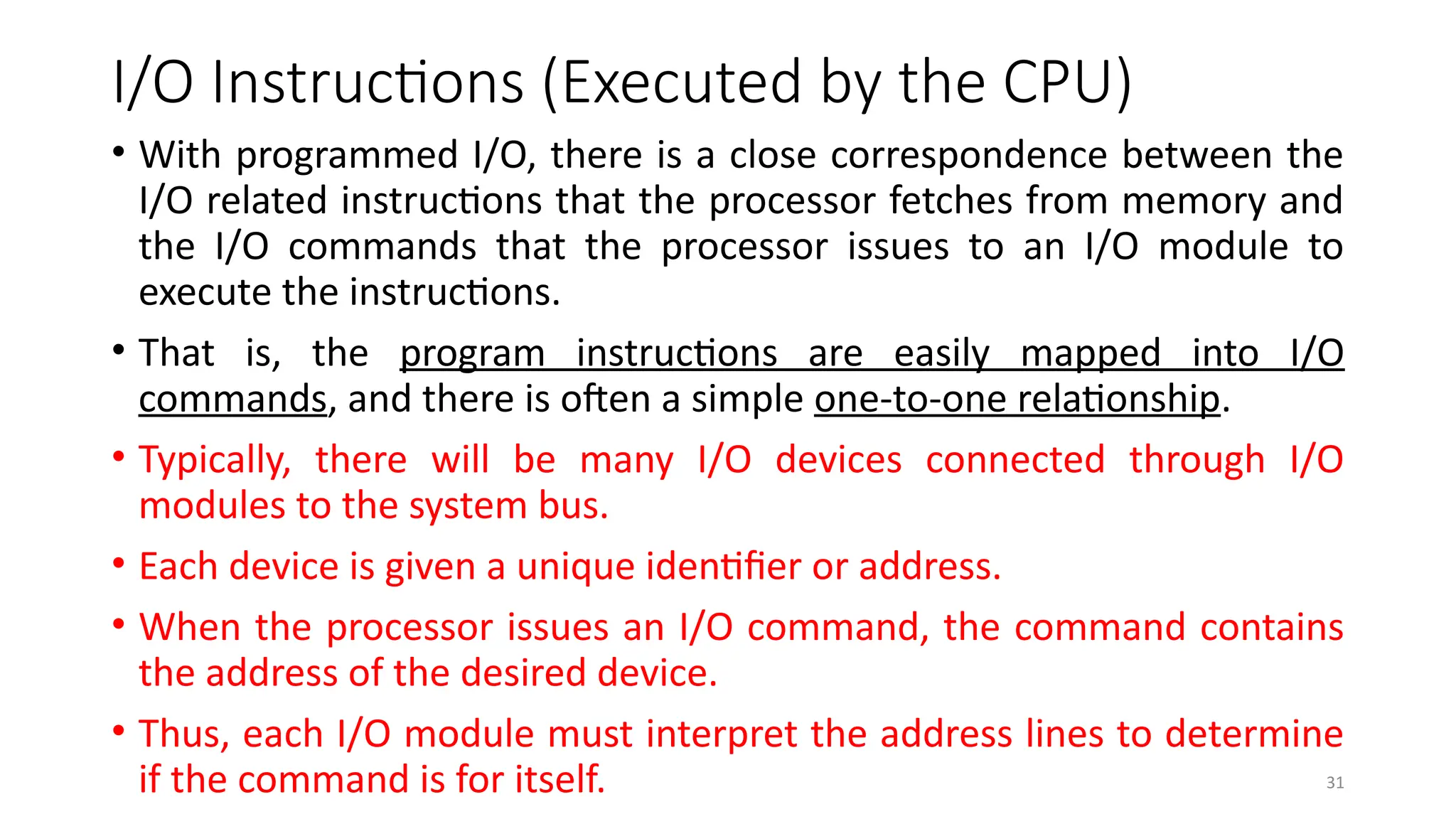 31
I/O Instructions (Executed by the CPU)
• With programmed I/O, there is a close correspondence between the
I/O related instructions that the processor fetches from memory and
the I/O commands that the processor issues to an I/O module to
execute the instructions.
• That is, the program instructions are easily mapped into I/O
commands, and there is often a simple one-to-one relationship.
• Typically, there will be many I/O devices connected through I/O
modules to the system bus.
• Each device is given a unique identifier or address.
• When the processor issues an I/O command, the command contains
the address of the desired device.
• Thus, each I/O module must interpret the address lines to determine
if the command is for itself.
 