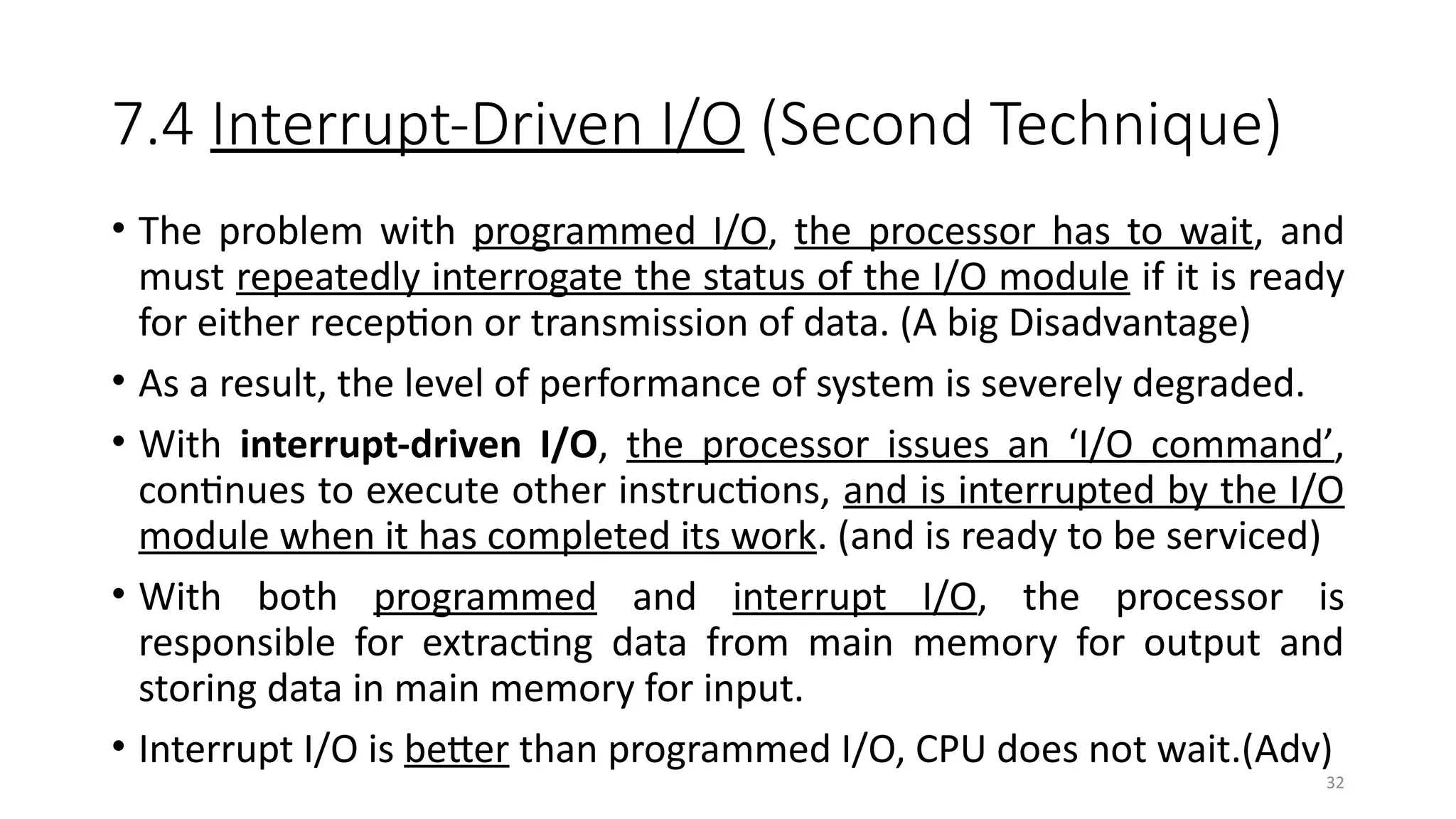 32
7.4 Interrupt-Driven I/O (Second Technique)
• The problem with programmed I/O, the processor has to wait, and
must repeatedly interrogate the status of the I/O module if it is ready
for either reception or transmission of data. (A big Disadvantage)
• As a result, the level of performance of system is severely degraded.
• With interrupt-driven I/O, the processor issues an ‘I/O command’,
continues to execute other instructions, and is interrupted by the I/O
module when it has completed its work. (and is ready to be serviced)
• With both programmed and interrupt I/O, the processor is
responsible for extracting data from main memory for output and
storing data in main memory for input.
• Interrupt I/O is better than programmed I/O, CPU does not wait.(Adv)
 