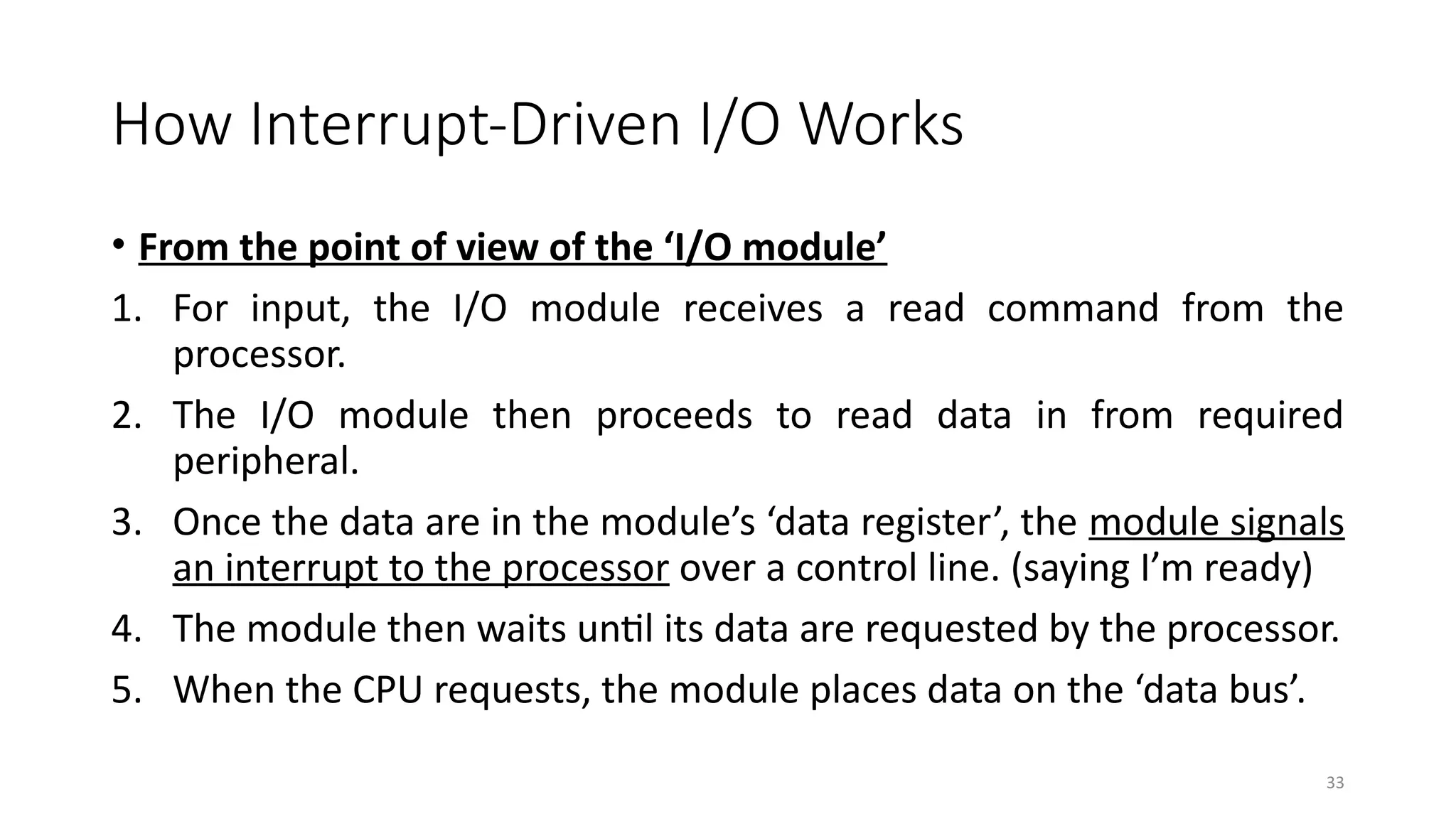 33
How Interrupt-Driven I/O Works
• From the point of view of the ‘I/O module’
1. For input, the I/O module receives a read command from the
processor.
2. The I/O module then proceeds to read data in from required
peripheral.
3. Once the data are in the module’s ‘data register’, the module signals
an interrupt to the processor over a control line. (saying I’m ready)
4. The module then waits until its data are requested by the processor.
5. When the CPU requests, the module places data on the ‘data bus’.
 