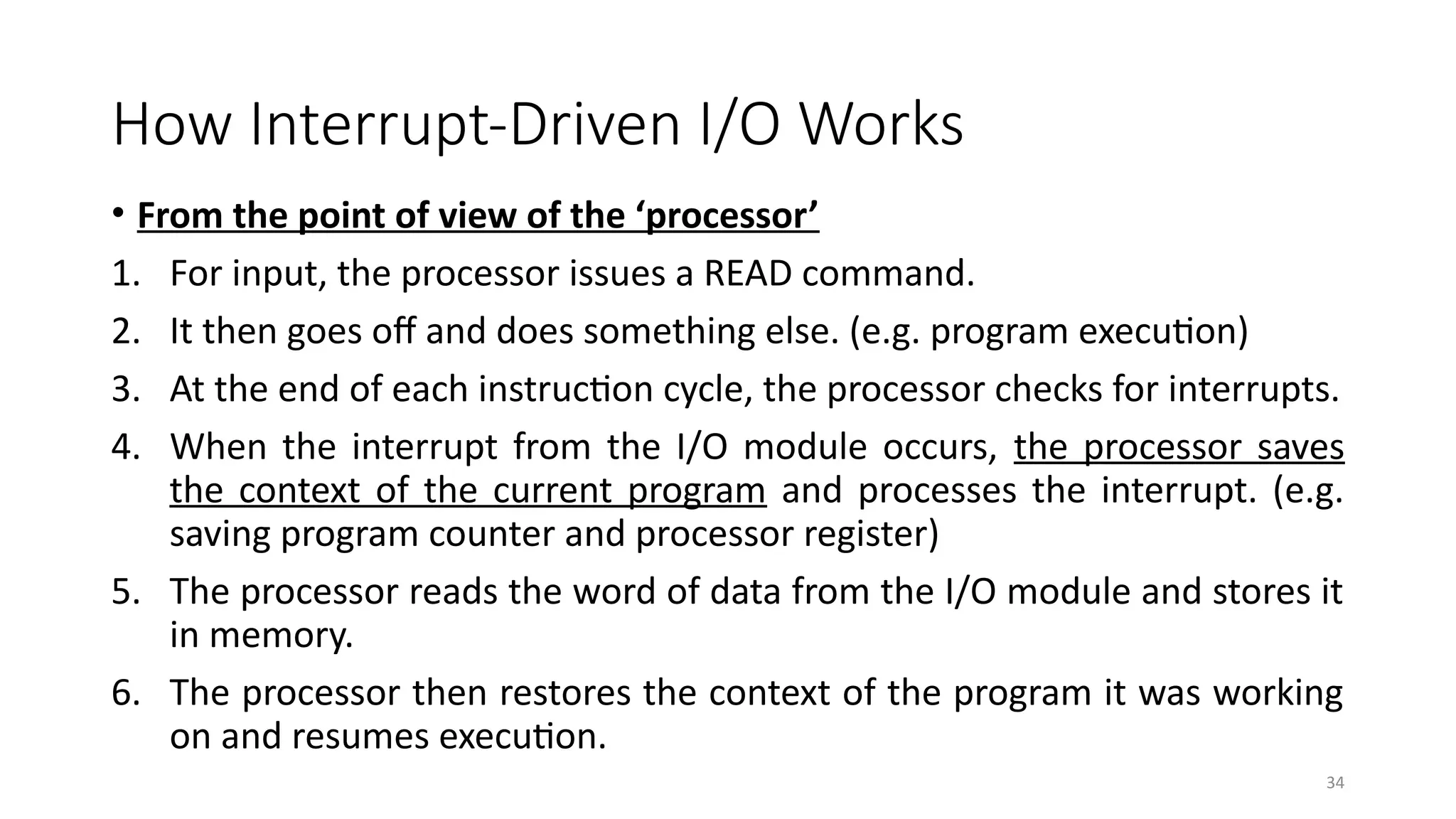 34
How Interrupt-Driven I/O Works
• From the point of view of the ‘processor’
1. For input, the processor issues a READ command.
2. It then goes off and does something else. (e.g. program execution)
3. At the end of each instruction cycle, the processor checks for interrupts.
4. When the interrupt from the I/O module occurs, the processor saves
the context of the current program and processes the interrupt. (e.g.
saving program counter and processor register)
5. The processor reads the word of data from the I/O module and stores it
in memory.
6. The processor then restores the context of the program it was working
on and resumes execution.
 