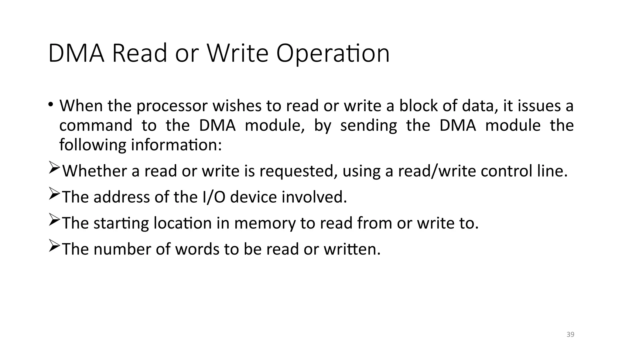 39
DMA Read or Write Operation
• When the processor wishes to read or write a block of data, it issues a
command to the DMA module, by sending the DMA module the
following information:
Whether a read or write is requested, using a read/write control line.
The address of the I/O device involved.
The starting location in memory to read from or write to.
The number of words to be read or written.
 