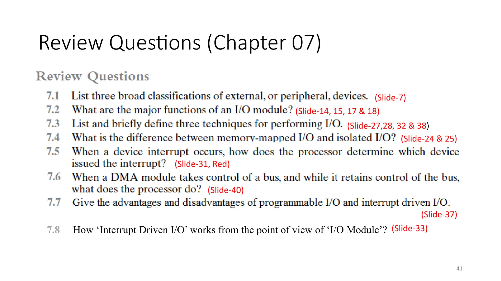 41
Review Questions (Chapter 07)
(Slide-7)
(Slide-14, 15, 17 & 18)
(Slide-27,28, 32 & 38)
(Slide-24 & 25)
(Slide-40)
(Slide-37)
(Slide-31, Red)
7.8 How ‘Interrupt Driven I/O’ works from the point of view of ‘I/O Module’? (Slide-33)
 