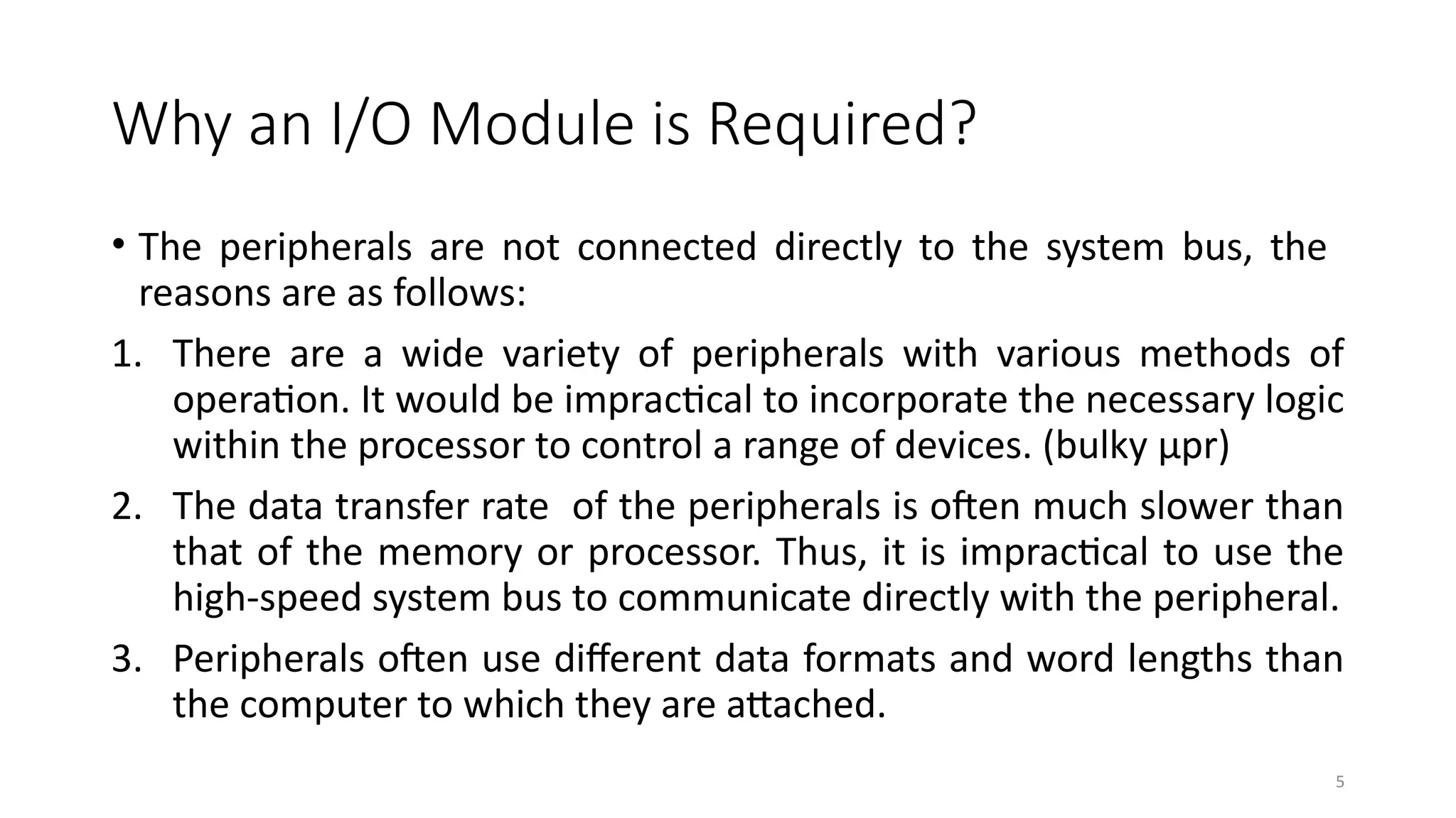 5
Why an I/O Module is Required?
• The peripherals are not connected directly to the system bus, the
reasons are as follows:
1. There are a wide variety of peripherals with various methods of
operation. It would be impractical to incorporate the necessary logic
within the processor to control a range of devices. (bulky μpr)
2. The data transfer rate of the peripherals is often much slower than
that of the memory or processor. Thus, it is impractical to use the
high-speed system bus to communicate directly with the peripheral.
3. Peripherals often use different data formats and word lengths than
the computer to which they are attached.
 