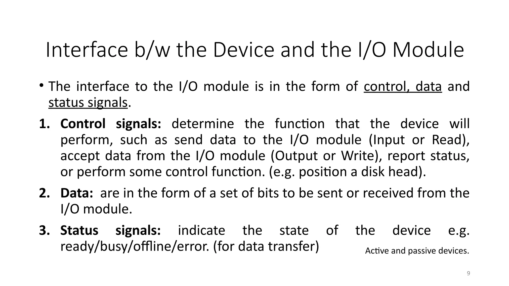 9
• The interface to the I/O module is in the form of control, data and
status signals.
1. Control signals: determine the function that the device will
perform, such as send data to the I/O module (Input or Read),
accept data from the I/O module (Output or Write), report status,
or perform some control function. (e.g. position a disk head).
2. Data: are in the form of a set of bits to be sent or received from the
I/O module.
3. Status signals: indicate the state of the device e.g.
ready/busy/offline/error. (for data transfer)
Interface b/w the Device and the I/O Module
Active and passive devices.
 