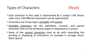 11
Types of Characters (Read)
• Each character in this code is represented by a unique 7-bit binary
code; thus, 128 different characters can be represented.
• Characters are of two types: printable and control.
• Printable characters are the alphabetic, numeric, and special
characters that can be printed on paper or displayed on a screen.
• Some of the control characters have to do with controlling the
printing or displaying of characters; an example is carriage return
(back space).
 