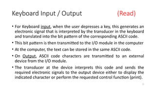 12
Keyboard Input / Output (Read)
• For Keyboard input, when the user depresses a key, this generates an
electronic signal that is interpreted by the transducer in the keyboard
and translated into the bit pattern of the corresponding ASCII code.
• This bit pattern is then transmitted to the I/O module in the computer
• At the computer, the text can be stored in the same ASCII code.
• On Output, ASCII code characters are transmitted to an external
device from the I/O module.
• The transducer at the device interprets this code and sends the
required electronic signals to the output device either to display the
indicated character or perform the requested control function (print).
 