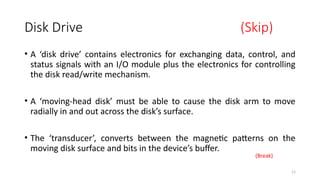 13
Disk Drive (Skip)
• A ‘disk drive’ contains electronics for exchanging data, control, and
status signals with an I/O module plus the electronics for controlling
the disk read/write mechanism.
• A ‘moving-head disk’ must be able to cause the disk arm to move
radially in and out across the disk’s surface.
• The ‘transducer’, converts between the magnetic patterns on the
moving disk surface and bits in the device’s buffer.
(Break)
 
