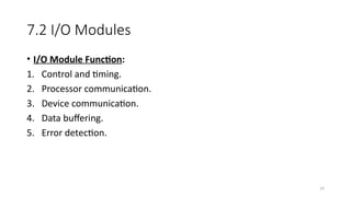 14
7.2 I/O Modules
• I/O Module Function:
1. Control and timing.
2. Processor communication.
3. Device communication.
4. Data buffering.
5. Error detection.
 