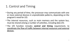 15
1. Control and Timing
• During any period of time, the processor may communicate with one
or more external devices in unpredictable patterns, depending on the
program’s need for I/O.
• The internal resources, such as main memory and the system bus,
must be shared among a number of activities, including data I/O.
• The I/O function includes control and timing requirement, to
coordinate the flow of traffic between internal resources and external
devices.
 