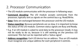 16
2. Processor Communication
• The I/O module communicates with the processor in following ways:
• Command decoding: The I/O module accepts commands from the
processor, typically sent as signals on the control bus e.g. Read/Write.
• Data: Data are exchanged between the processor and the I/O module.
• Status reporting: Because peripherals are so slow, it is important to know
the status of the I/O module. Common status signals are Busy and Ready.
• E.g. if an I/O module is asked to send data to the processor (read), it may
not be ready to do so, because it is still working on the previous I/O
command. This fact can be reported with a ‘status signal’.
• Address recognition: Each I/O device has an address. Thus an I/O module
must recognize one unique address for each peripheral it controls.
 