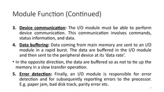 17
Module Function (Continued)
3. Device communication: The I/O module must be able to perform
device communication. This communication involves commands,
status information, and data.
4. Data buffering: Data coming from main memory are sent to an I/O
module in a rapid burst. The data are buffered in the I/O module
and then sent to the peripheral device at its ‘data rate’.
• In the opposite direction, the data are buffered so as not to tie up the
memory in a slow transfer operation.
5. Error detection: Finally, an I/O module is responsible for error
detection and for subsequently reporting errors to the processor.
E.g. paper jam, bad disk track, parity error etc.
 
