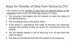 18
Steps for Transfer of Data from Device to CPU
• The control of the transfer of data from an external device to the
processor might involve the following sequence of steps:
1. The processor interrogates the I/O module to check the status of
the attached device.
2. The I/O module returns the device status.
3. If the device is operational and ready to transmit, the processor
requests the transfer of data, by means of a command to the I/O
module.
4. The I/O module obtains a unit of data (e.g. 8 or 16 bits) from the
external device.
5. The data are transferred from the I/O module to the processor.
 