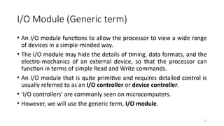 21
I/O Module (Generic term)
• An I/O module functions to allow the processor to view a wide range
of devices in a simple-minded way.
• The I/O module may hide the details of timing, data formats, and the
electro-mechanics of an external device, so that the processor can
function in terms of simple Read and Write commands.
• An I/O module that is quite primitive and requires detailed control is
usually referred to as an I/O controller or device controller.
• ‘I/O controllers’ are commonly seen on microcomputers.
• However, we will use the generic term, I/O module.
 