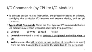 22
I/O Commands (by CPU to I/O Module)
• To execute an I/O related instruction, the processor issues an address,
specifying the particular I/O module and external device, and an I/O
command.
• Types of I/O Commands: There are four types of I/O commands that an
I/O module may receive when it is addressed by a processor:
1) Control 2) Write 3) Read 4) Test
1. Control: command is used to activate a peripheral and tell it what to
do.
2. Write: causes the I/O module to take an item of data (byte or word)
from the data bus and then transmit the data item to the peripheral
 