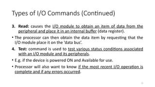 23
Types of I/O Commands (Continued)
3. Read: causes the I/O module to obtain an item of data from the
peripheral and place it in an internal buffer (data register).
• The processor can then obtain the data item by requesting that the
I/O module place it on the ‘data bus’.
4. Test: command is used to test various status conditions associated
with an I/O module and its peripherals.
• E.g. if the device is powered ON and Available for use.
• Processor will also want to know if the most recent I/O operation is
complete and if any errors occurred.
 
